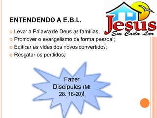ENTENDENDO A E.B.L.
Levar a Palavra de Deus as famílias;
 Promover o evangelismo de forma pessoal;
 Edificar as vidas dos novos convertidos;
 Resgatar os perdidos;


Fazer
Discípulos (Mt
28. 18-20)!

 