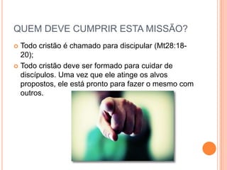 QUEM DEVE CUMPRIR ESTA MISSÃO?
Todo cristão é chamado para discipular (Mt28:1820);
 Todo cristão deve ser formado para cuidar de
discípulos. Uma vez que ele atinge os alvos
propostos, ele está pronto para fazer o mesmo com
outros.


 