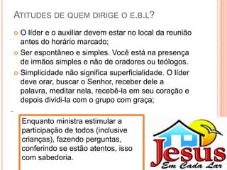 ATITUDES DE QUEM DIRIGE O E.B.L?
O líder e o auxiliar devem estar no local da reunião
antes do horário marcado;
 Ser espontâneo e simples. Você está na presença
de irmãos simples e não de oradores ou teólogos.
 Simplicidade não significa superficialidade. O líder
deve orar, buscar o Senhor, receber dele a
palavra, meditar nela, recebê-la em seu coração e
depois dividi-la com o grupo com graça;


.

Enquanto ministra estimular a
participação de todos (inclusive
crianças), fazendo perguntas,
conferindo se estão atentos, isso
com sabedoria.

 