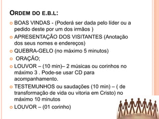ORDEM DO E.B.L:
BOAS VINDAS - (Poderá ser dada pelo líder ou a
pedido deste por um dos irmãos )
 APRESENTAÇÃO DOS VISITANTES (Anotação
dos seus nomes e endereços)
 QUEBRA-GELO (no máximo 5 minutos)
 ORAÇÃO;
 LOUVOR – (10 min)– 2 músicas ou corinhos no
máximo 3 . Pode-se usar CD para
acompanhamento.
 TESTEMUNHOS ou saudações (10 min) – ( de
transformação de vida ou vitoria em Cristo) no
máximo 10 minutos
 LOUVOR – (01 corinho)


 