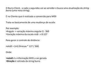 O Burro Client,  a cada x segundos vai ao servidor e busca uma atualização da  string burro  (uma nova string). É no Cliente que é realizada a conversão para MIDI Trata-se basicamente de uma mudança de escala: Por exemplo: Angulo -> variação máxima angular 0 - 360  Variação máxima da escala midi -> 0-127 P a ra gerar o controle de distância: notaD = (int) Direcao * 127 / 360; O nde:  notaD  é a informação MIDI a ser gerada Direção  é retirada da string burro 
