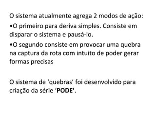 O sistema atualmente agrega 2 modos de ação: O primeiro para deriva simples. Consiste em disparar o sistema e pausá-lo. O segundo consiste em provocar uma quebra na captura da rota com intuito de poder gerar formas precisas O sistema de ‘ quebras ’  foi desenvolvido para criação da série  ‘ PODE ’ . 