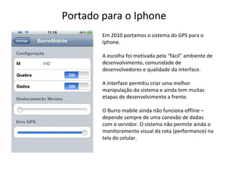 Portado para o Iphone Em 2010 portamos o sistema do GPS para o Iphone. A escolha foi motivada pelo “ fácil ”  ambiente de desenvolvimento, comunidade de desenvolvedores e qualidade da interface. A interface permitiu criar uma melhor manipulação do sistema e ainda tem muitas etapas de desenvolvimento a frente. O Burro mobile ainda não funciona offline – depende sempre de uma conexão de dados com o servidor. O sistema não permite ainda o monitoramento visual da rota (performance) na tela do celular. 
