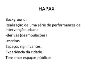 HAPAX Background: Realização de uma série de performances de intervenção urbana. -derivas (deambulações) -escritas Espaços significantes. Experiência da cidade. Tensionar espaços públicos. 
