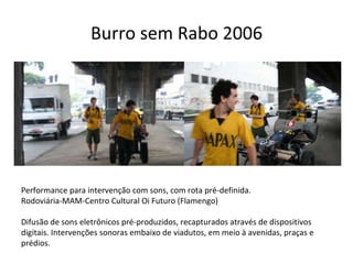 Burro sem Rabo 2006 Performance para intervenção com sons, com rota pré-definida. Rodoviária-MAM-Centro Cultural Oi Futuro (Flamengo) Difusão de sons eletrônicos pré-produzidos, recapturados através de dispositivos digitais. Intervenções sonoras embaixo de viadutos, em meio à avenidas, praças e prédios.  