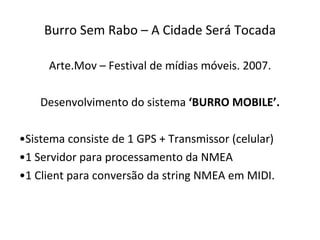Burro Sem Rabo – A Cidade Será Tocada Arte.Mov – Festival de mídias móveis. 2007. Desenvolvimento do sistema  ‘BURRO MOBILE’. Sistema consiste de 1 GPS + Transmissor (celular) 1 Servidor para processamento da NMEA 1 Client para conversão da string NMEA em MIDI. 