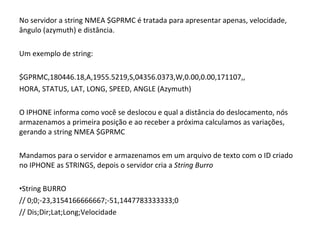 No servidor a string NMEA $GPRMC é tratada para apresentar apenas, velocidade, ângulo (azymuth) e distância. Um exemplo de string: $GPRMC,180446.18,A,1955.5219,S,04356.0373,W,0.00,0.00,171107,, HORA, STATUS, LAT, LONG, SPEED, ANGLE (Azymuth) O IPHONE informa como você se deslocou e qual a distância do deslocamento, nós armazenamos a primeira posição e ao receber a próxima calculamos as variações, gerando a string NMEA $GPRMC Mandamos para o servidor e armazenamos em um arquivo de texto com o ID criado no IPHONE as STRINGS, depois o servidor cria a  String Burro String BURRO // 0;0;-23,3154166666667;-51,1447783333333;0     // Dis;Dir;Lat;Long;Velocidade 