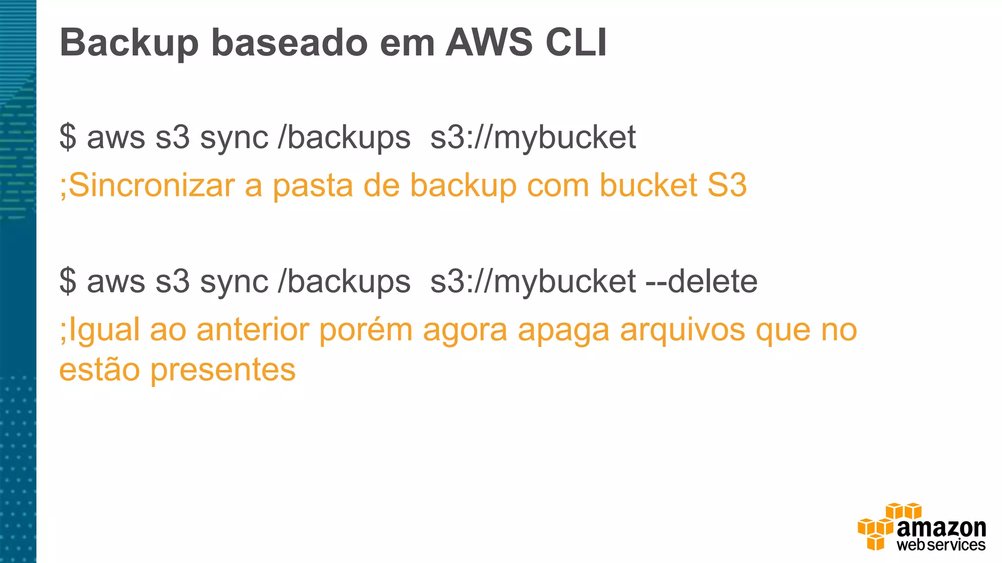 Backup baseado em AWS CLI
$ aws s3 sync /backups s3://mybucket
;Sincronizar a pasta de backup com bucket S3
$ aws s3 sync /backups s3://mybucket --delete
;Igual ao anterior porém agora apaga arquivos que no
estão presentes
 
