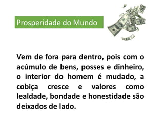 Vem de fora para dentro, pois com o
acúmulo de bens, posses e dinheiro,
o interior do homem é mudado, a
cobiça cresce e valores como
lealdade, bondade e honestidade são
deixados de lado.
Prosperidade do Mundo
 