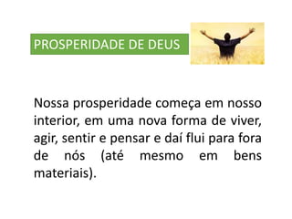 PROSPERIDADE DE DEUS
Nossa prosperidade começa em nosso
interior, em uma nova forma de viver,
agir, sentir e pensar e daí flui para fora
de nós (até mesmo em bens
materiais).
 
