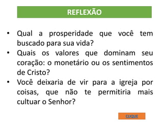 • Qual a prosperidade que você tem
buscado para sua vida?
• Quais os valores que dominam seu
coração: o monetário ou os sentimentos
de Cristo?
• Você deixaria de vir para a igreja por
coisas, que não te permitiria mais
cultuar o Senhor?
REFLEXÃO
CLIQUE
 