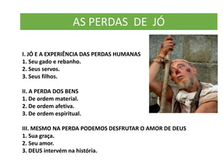 AS PERDAS DE JÓ
I. JÓ E A EXPERIÊNCIA DAS PERDAS HUMANAS
1. Seu gado e rebanho.
2. Seus servos.
3. Seus filhos.
II. A PERDA DOS BENS
1. De ordem material.
2. De ordem afetiva.
3. De ordem espiritual.
III. MESMO NA PERDA PODEMOS DESFRUTAR O AMOR DE DEUS
1. Sua graça.
2. Seu amor.
3. DEUS intervém na história.
 