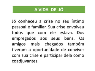 Jó conheceu a crise no seu íntimo
pessoal e familiar. Sua crise envolveu
todos que com ele estava. Dos
empregados aos seus bens. Os
amigos mais chegados também
tiveram a oportunidade de conviver
com sua crise e participar dela como
coadjuvantes.
 
