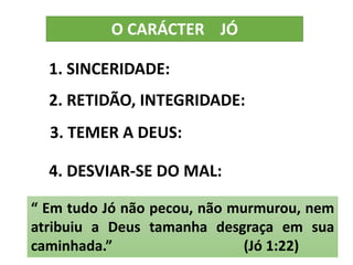 O CARÁCTER JÓ
1. SINCERIDADE:
2. RETIDÃO, INTEGRIDADE:
3. TEMER A DEUS:
4. DESVIAR-SE DO MAL:
“ Em tudo Jó não pecou, não murmurou, nem
atribuiu a Deus tamanha desgraça em sua
caminhada.” (Jó 1:22)
 