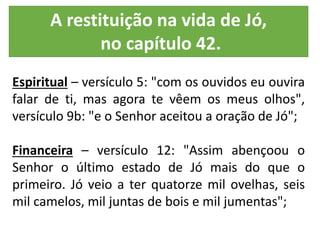 Espiritual – versículo 5: "com os ouvidos eu ouvira
falar de ti, mas agora te vêem os meus olhos",
versículo 9b: "e o Senhor aceitou a oração de Jó";
Financeira – versículo 12: "Assim abençoou o
Senhor o último estado de Jó mais do que o
primeiro. Jó veio a ter quatorze mil ovelhas, seis
mil camelos, mil juntas de bois e mil jumentas";
A restituição na vida de Jó,
no capítulo 42.
 