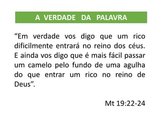 “Em verdade vos digo que um rico
dificilmente entrará no reino dos céus.
E ainda vos digo que é mais fácil passar
um camelo pelo fundo de uma agulha
do que entrar um rico no reino de
Deus”.
Mt 19:22-24
A VERDADE DA PALAVRA
 