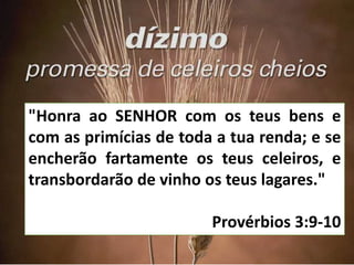 "Honra ao SENHOR com os teus bens e
com as primícias de toda a tua renda; e se
encherão fartamente os teus celeiros, e
transbordarão de vinho os teus lagares."
Provérbios 3:9-10
 