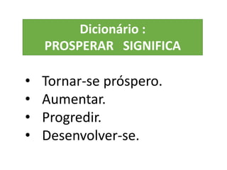 • Tornar-se próspero.
• Aumentar.
• Progredir.
• Desenvolver-se.
Dicionário :
PROSPERAR SIGNIFICA
 