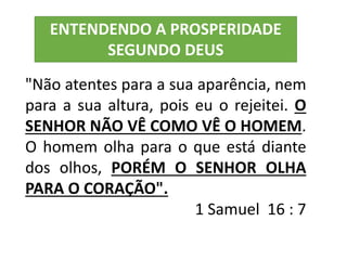 "Não atentes para a sua aparência, nem
para a sua altura, pois eu o rejeitei. O
SENHOR NÃO VÊ COMO VÊ O HOMEM.
O homem olha para o que está diante
dos olhos, PORÉM O SENHOR OLHA
PARA O CORAÇÃO".
1 Samuel 16 : 7
ENTENDENDO A PROSPERIDADE
SEGUNDO DEUS
 