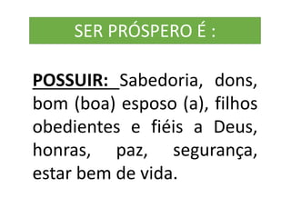 POSSUIR: Sabedoria, dons,
bom (boa) esposo (a), filhos
obedientes e fiéis a Deus,
honras, paz, segurança,
estar bem de vida.
SER PRÓSPERO É :
 