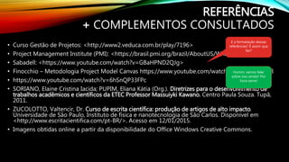 REFERÊNCIAS
+ COMPLEMENTOS CONSULTADOS
• Curso Gestão de Projetos: <http://www2.veduca.com.br/play/7196>
• Project Management Institute (PMI): <https://brasil.pmi.org/brazil/AboutUS/WhatisPMI.aspx>.
• Sabadell: <https://www.youtube.com/watch?v=GBaHPND2QJg>
• Finocchio – Metodologia Project Model Canvas https://www.youtube.com/watch?v=lNfHODEQ-c8
• https://www.youtube.com/watch?v=6hSnQP33FPc
• SORIANO, Elaine Cristina Iacida; PUPIM, Eliana Kátia (Org.). Diretrizes para o desenvolvimento de
trabalhos acadêmicos e científicos da ETEC Professor Massuiyki Kawano. Centro Paula Souza. Tupã,
2011.
• ZUCOLOTTO, Valtencir, Dr. Curso de escrita científica: produção de artigos de alto impacto.
Universidade de São Paulo, Instituto de física e nanotecnologia de São Carlos. Disponível em
<http://www.escritacientifica.com/pt-BR/>. Acesso em 12/01/2015.
• Imagens obtidas online a partir da disponibilidade do Office Windows Creative Commons.
E a formatação dessas
referências? É assim que
faz?
Humm, vamos falar
sobre isso ainda!! Por
hora serve!
 
