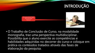 INTRODUÇÃO
• O Trabalho de Conclusão de Curso, na modalidade
monografia, traz uma perspectiva multidisciplinar.
Possibilita que o aluno exercite as competências e
habilidades adquiridas no decorrer do curso e coloque em
prática os conteúdos tratados através das fases de
elaboração da pesquisa.
Por que preciso fazer
TCC no Curso
Técnico?
 