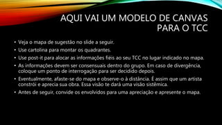 AQUI VAI UM MODELO DE CANVAS
PARA O TCC
• Veja o mapa de sugestão no slide a seguir.
• Use cartolina para montar os quadrantes.
• Use post-it para alocar as informações fiéis ao seu TCC no lugar indicado no mapa.
• As informações devem ser consensuais dentro do grupo. Em caso de divergência,
coloque um ponto de interrogação para ser decidido depois.
• Eventualmente, afaste-se do mapa e observe-o à distância. É assim que um artista
constrói e aprecia sua obra. Essa visão te dará uma visão sistêmica.
• Antes de seguir, convide os envolvidos para uma apreciação e apresente o mapa.
 