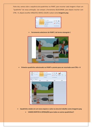 Feito isto, vamos colar a sequência de quadrinhos no PAINT, para recortar cada imagem e fazer um
“quadrinho” de nossa animação. Use sempre a ferramenta SELECIONAR, para depois recortar com
CTRL + X, depois escolher ARQUIVO, NOVO, COLAR e salvar como Imagem1.png:




                          Ferramenta selecionar do PAINT ( de forma retangular )




             Primeiro quadrinho selecionado no PAINT e pronto para ser recortado com CTRL + X




            Quadrinho colado em um novo arquivo e salvo na área de trabalho como imagem1.png
                      VAMOS REPETIR A OPERAÇÃO para todos os outros quadrinhos!!
 