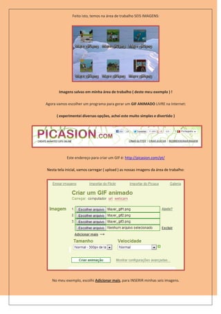 Feito isto, temos na área de trabalho SEIS IMAGENS:




       Imagens salvas em minha área de trabalho ( deste meu exemplo ) !

Agora vamos escolher um programa para gerar um GIF ANIMADO LIVRE na Internet:

      ( experimentei diversas opções, achei este muito simples e divertido )




            Este endereço para criar um GIF é: http://picasion.com/pt/

Nesta tela inicial, vamos carregar ( upload ) as nossas imagens da área de trabalho:




   No meu exemplo, escolhi Adicionar mais, para INSERIR minhas seis imagens.
 