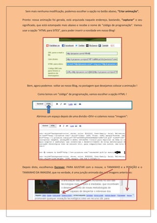 Sem mais nenhuma modificação, podemos escolher a opção no botão abaixo, “Criar animação”.

Pronto: nossa animação foi gerada, está arquivada naquele endereço, bastando, “capturar” o seu
significado, que está estampado mais abaixo e recebe o nome de “código de programação”. Vamos
usar a opção “HTML para SITES”, para poder inserir a novidade em nosso Blog!




   Bem, agora podemos voltar ao nosso Blog, na postagem que desejamos colocar a animação !

            Como temos um “código” de programação, vamos escolher a opção HTML !




           Abrimos um espaço depois de uma divisão <DIV> e colamos nossa “imagem”:




Depois disto, escolhemos Escrever, PARA AJUSTAR com o mouse, o TAMANHO e a POSIÇÃO e o
TAMANHO DA IMAGEM, que na verdade, é uma junção animada das seis imagens anteriores:
 