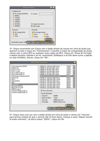 3º: Clique novamente com Clique com o botão direito do mouse em cima do áudio que
aparece na lista e clique em "Compression" e escolha o Codec de compactação de áudio,
vamos usar o Lame MP3 ou qualquer outro codec de MP3. Clique em "Show All Formats"
e depois escolha o Bitrate e as Hz, recomendo 320Kbps/s e as HZs deixe como o padrão
no caso 44100Hz, Stereo, clique em "OK".

4º: Clique mais uma vez com o botão direito em cima do áudio e vamos em "Volume",
para termos certeza de que o volume não irá ficar baixo, marque a caixa "Adjust volume
of audio channels", na barra colque "200%", clique em Ok.

 