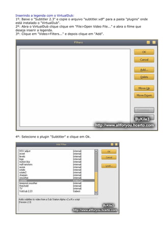 Inserindo a legenda com o VirtualDub:
1º: Baixe o "Subtitler 2.3" e copie o arquivo "subtitler.vdf" para a pasta "plugins" onde
está instalado o "VirtualDub".
2º: Abra o VirtualDub clique clique em "File>Open Video File..." e abra o filme que
deseja inserir a legenda.
3º: Clique em "Video>Filters..." e depois clique em "Add".

4º: Selecione o plugin "Subtitler" e clique em Ok.

 