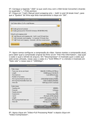 5º: Carregue a legenda ".SSA" (a que você criou com o SSA Script Converter) clicando
no quadrado "..." (Três pontos).
6º: Clique em "{q2} Manual word wrapping only -- both n and N break lines", para
que a "Quebra" de linha seja feita manualmente e clique em "OK".

7º: Agora vamos configurar a compressão do vídeo. Vamos manter a compressão atual,
para saber qual a compressão original do filme vá em "File>File Information", veja qual
o codec e qual o bitrate do arquivo. Em "Decompressor" é mostrado qual o codec que
está sendo utilizado, nesse caso o codec é o "XviD MPEG-4" e o bitrate é mostrado em
"Date rate" e nesse caso é "1085Kbps".

8º: Agora clique em "Video>Full Processing Mode" e depois clique em
"Video>Compression".

 