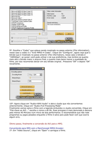 9º: Escolha o "Codec" que estava sendo mostrado no passo anterior (File information),
nesse caso o codec é o "XviD MPEG-4 Codec". Clique em "Configure", agora veja qual o
bitrate que é mostrado no passo anterior (File information), nesse caso o bitrate é
"1085Kbps", se quiser você pode utilizar o de sua preferência, mas lembre-se quanto
mais alto o bitrate maior o arquivo final, e quanto mais baixo menor a qualidade do
filme, por isso recomendo deixar em seu bitrate original.. Pressione "OK" e depois "OK"
novamente.

10º: Agora clique em "Audio>WAV Audio" e abra o áudio que nós convertemos
anteriormente. Clique em "Audio>Full Processing Mode"
Finalmente vamos salva o filme com a legenda embutida e o áudio convertido. Clique em
"File>Save as AVI..." escolha o nome e dê Ok. Esse processo é mais demorado e demora
pelo menos 40 Minutos num micro de boa performance. É recomandávle que não rode
programas ou jogos pesados enquanto o filme é salvo pois pode fazer com que ocorra
algum erro.
Último passo, finalmente a conversão do AVI para o MPG.
Convertendo para MPG com o MainConcept MPEG Encoder:
1º: Em "Video Source", clique em "Open" e carregue o filme.

 