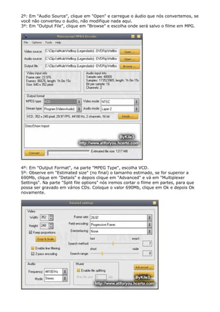 2º: Em "Audio Source", clique em "Open" e carregue o áudio que nós convertemos, se
você não converteu o áudio, não modifique nada aqui.
3º: Em "Output File", clique em "Browse" e escolha onde será salvo o filme em MPG.

4º: Em "Output Format", na parte "MPEG Type", escolha VCD.
5º: Observe em "Estimated size" (no final) o tamanho estimado, se for superior a
690Mb, clique em "Details" e depois clique em "Advanced" e vá em "Multiplexer
Settings". Na parte "Split file options" nós iremos cortar o filme em partes, para que
possa ser gravado em vários CDs. Coloque o valor 690Mb, clique em Ok e depois Ok
novamente.

 