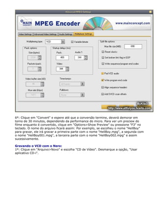 6º: Clique em "Convert" e espere até que a conversão termine, deverá demorar em
torno de 30 minutos, dependendo da performance do micro. Para ver um preciew do
filme enquanto é convertido, clique em "Options>Show Preview" ou pressione "F3" no
teclado. O nome do arquivo ficará assim: Por exemplo, se escolheu o nome "HellBoy"
para gravar, ele irá gravar a primeira parte com o nome "HellBoy.mpg", a segunda com
o nome "HellBoy001.mpg", a terceira parte com o nome "HellBoy002.mpg" e assim
sucessivamente.
Gravando o VCD com o Nero:
1º: Clique em "Arquivo>Novo" e escolha "CD de Vídeo". Desmarque a opção, "Usar
aplicativo CD-i".

 