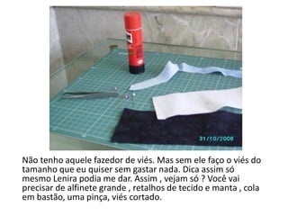 Não tenho aquele fazedor de viés. Mas sem ele faço o viés do
tamanho que eu quiser sem gastar nada. Dica assim só
mesmo Lenira podia me dar. Assim , vejam só ? Você vai
precisar de alfinete grande , retalhos de tecido e manta , cola
em bastão, uma pinça, viés cortado.
 