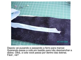 Depois vai puxando e passando a ferro para marcar.
Querendo passe a cola em bastão para não desmanchar a
dobra. Olha, a cola você passa por dentro das dobras.
Fácil , né?
 
