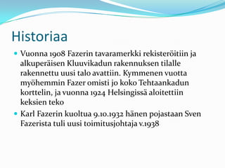 Historiaa
 Vuonna 1908 Fazerin tavaramerkki rekisteröitiin ja
  alkuperäisen Kluuvikadun rakennuksen tilalle
  rakennettu uusi talo avattiin. Kymmenen vuotta
  myöhemmin Fazer omisti jo koko Tehtaankadun
  korttelin, ja vuonna 1924 Helsingissä aloitettiin
  keksien teko
 Karl Fazerin kuoltua 9.10.1932 hänen pojastaan Sven
  Fazerista tuli uusi toimitusjohtaja v.1938
 