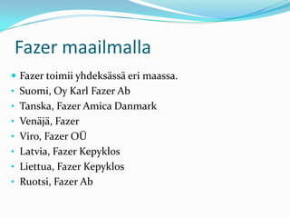 Fazer maailmalla
 Fazer toimii yhdeksässä eri maassa.
• Suomi, Oy Karl Fazer Ab
• Tanska, Fazer Amica Danmark
• Venäjä, Fazer
• Viro, Fazer OÜ
• Latvia, Fazer Kepyklos
• Liettua, Fazer Kepyklos
• Ruotsi, Fazer Ab
 