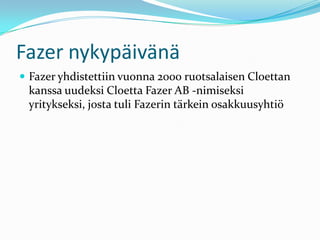 Fazer nykypäivänä
 Fazer yhdistettiin vuonna 2000 ruotsalaisen Cloettan
 kanssa uudeksi Cloetta Fazer AB -nimiseksi
 yritykseksi, josta tuli Fazerin tärkein osakkuusyhtiö
 