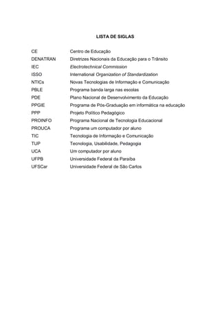 8
LISTA DE SIGLAS
CE Centro de Educação
DENATRAN Diretrizes Nacionais da Educação para o Trânsito
IEC Electrotechnical Commission
ISSO International Organization of Standardization
NTICs Novas Tecnologias de Informação e Comunicação
PBLE Programa banda larga nas escolas
PDE Plano Nacional de Desenvolvimento da Educação
PPGIE Programa de Pós-Graduação em informática na educação
PPP Projeto Político Pedagógico
PROINFO Programa Nacional de Tecnologia Educacional
PROUCA Programa um computador por aluno
TIC Tecnologia de Informação e Comunicação
TUP Tecnologia, Usabilidade, Pedagogia
UCA Um computador por aluno
UFPB Universidade Federal da Paraíba
UFSCar Universidade Federal de São Carlos
 