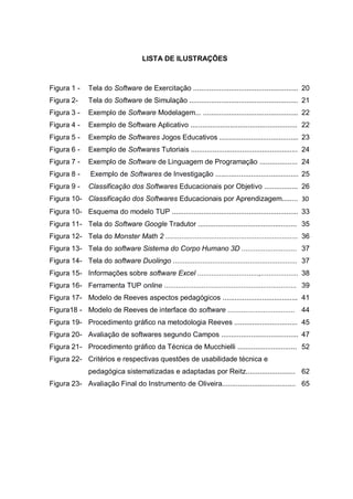 9
LISTA DE ILUSTRAÇÕES
Figura 1 - Tela do Software de Exercitação ..................................................... 20
Figura 2- Tela do Software de Simulação ....................................................... 21
Figura 3 - Exemplo de Software Modelagem... ................................................ 22
Figura 4 - Exemplo de Software Aplicativo ...................................................... 22
Figura 5 - Exemplo de Softwares Jogos Educativos ........................................ 23
Figura 6 - Exemplo de Softwares Tutoriais ...................................................... 24
Figura 7 - Exemplo de Software de Linguagem de Programação ................... 24
Figura 8 - Exemplo de Softwares de Investigação .......................................... 25
Figura 9 - Classificação dos Softwares Educacionais por Objetivo ................. 26
Figura 10- Classificação dos Softwares Educacionais por Aprendizagem........ 30
Figura 10- Esquema do modelo TUP ................................................................ 33
Figura 11- Tela do Software Google Tradutor .................................................. 35
Figura 12- Tela do Monster Math 2 ................................................................... 36
Figura 13- Tela do software Sistema do Corpo Humano 3D ............................ 37
Figura 14- Tela do software Duolingo ............................................................... 37
Figura 15- Informações sobre software Excel ...............................,................... 38
Figura 16- Ferramenta TUP online ................................................................... 39
Figura 17- Modelo de Reeves aspectos pedagógicos ...................................... 41
Figura18 - Modelo de Reeves de interface do software .................................. 44
Figura 19- Procedimento gráfico na metodologia Reeves ................................ 45
Figura 20- Avaliação de softwares segundo Campos ....................................... 47
Figura 21- Procedimento gráfico da Técnica de Mucchielli .............................. 52
Figura 22- Critérios e respectivas questões de usabilidade técnica e
pedagógica sistematizadas e adaptadas por Reitz......................... 62
Figura 23- Avaliação Final do Instrumento de Oliveira..................................... 65
 