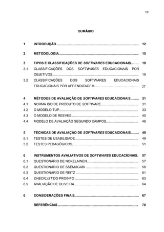 10
SUMÁRIO
1 INTRODUÇÃO ......................................................................................... 12
2 METODOLOGIA....................................................................................... 15
3 TIPOS E CLASSIFICAÇÕES DE SOFTWARES EDUCACIONAIS........ 19
3.1 CLASSIFICAÇÕES DOS SOFTWARES EDUCACIONAIS POR
OBJETIVOS.............................................................................................. 19
3.2 CLASSIFICAÇÕES DOS SOFTWARES EDUCACIONAIS
EDUCACIONAIS POR APRENDIZAGEM................................................ 27
4 MÉTODOS DE AVALIAÇÃO DE SOFTWARES EDUCACIONAIS......... 31
4.1 NORMA ISO DE PRODUTO DE SOFTWARE......................................... 31
4.2 O MODELO TUP...................................................................................... 33
4.3 O MODELO DE REEVES......................................................................... 40
4.4 MODELO DE AVALIAÇÃO SEGUNDO CAMPOS................................... 46
5 TÉCNICAS DE AVALIAÇÃO DE SOFTWARES EDUCACIONAIS......... 49
5.1 TESTES DE USABILIDADE..................................................................... 49
5.2 TESTES PEDAGÓGICOS........................................................................ 51
6 INSTRUMENTOS AVALIATIVOS DE SOFTWARES EDUCACIONAIS. 57
6.1 QUESTIONÁRIO DE NOKELAINEN........................................................ 57
6.2 QUESTIONÁRIO DE SSEMUGABI ......................................................... 58
6.3 QUESTIONÁRIO DE REITZ .................................................................... 61
6.4 CHECKLIST DO PROINFO ..................................................................... 63
6.5 AVALIAÇÃO DE OLIVEIRA ..................................................................... 64
6 CONSIDERAÇÕES FINAIS...................................................................... 67
REFERÊNCIAS ....................................................................................... 70
 