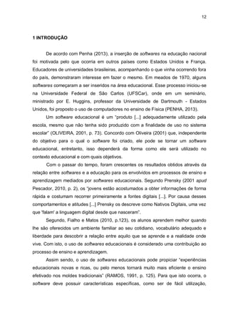 12
1 INTRODUÇÃO
De acordo com Penha (2013), a inserção de softwares na educação nacional
foi motivada pelo que ocorria em outros países como Estados Unidos e França.
Educadores de universidades brasileiras, acompanhando o que vinha ocorrendo fora
do país, demonstraram interesse em fazer o mesmo. Em meados de 1970, alguns
softwares começaram a ser inseridos na área educacional. Esse processo iniciou-se
na Universidade Federal de São Carlos (UFSCar), onde em um seminário,
ministrado por E. Huggins, professor da Universidade de Dartmouth - Estados
Unidos, foi proposto o uso de computadores no ensino de Física (PENHA, 2013).
Um software educacional é um “produto [...] adequadamente utilizado pela
escola, mesmo que não tenha sido produzido com a finalidade de uso no sistema
escolar” (OLIVEIRA, 2001, p. 73). Concordo com Oliveira (2001) que, independente
do objetivo para o qual o software foi criado, ele pode se tornar um software
educacional, entretanto, isso dependerá da forma como ele será utilizado no
contexto educacional e com quais objetivos.
Com o passar do tempo, foram crescentes os resultados obtidos através da
relação entre softwares e a educação para os envolvidos em processos de ensino e
aprendizagem mediados por softwares educacionais. Segundo Prensky (2001 apud
Pescador, 2010, p. 2), os “jovens estão acostumados a obter informações de forma
rápida e costumam recorrer primeiramente a fontes digitais [...]. Por causa desses
comportamentos e atitudes [...] Prensky os descreve como Nativos Digitais, uma vez
que 'falam' a linguagem digital desde que nasceram”.
Segundo, Fialho e Matos (2010, p.123), os alunos aprendem melhor quando
lhe são oferecidos um ambiente familiar ao seu cotidiano, vocabulário adequado e
liberdade para descobrir a relação entre aquilo que se aprende e a realidade onde
vive. Com isto, o uso de softwares educacionais é considerado uma contribuição ao
processo de ensino e aprendizagem.
Assim sendo, o uso de softwares educacionais pode propiciar “experiências
educacionais novas e ricas, ou pelo menos tornará muito mais eficiente o ensino
efetivado nos moldes tradicionais” (RAMOS, 1991, p. 125). Para que isto ocorra, o
software deve possuir características específicas, como ser de fácil utilização,
 