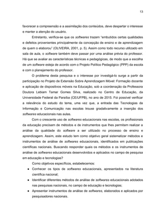 13
favorecer a compreensão e a assimilação dos conteúdos, deve despertar o interesse
e manter a atenção do usuário.
Entretanto, verifica-se que os softwares trazem “embutidos certas qualidades
e defeitos provenientes principalmente da concepção de ensino e de aprendizagem
de quem o elaborou” (OLIVEIRA, 2001, p. 5). Assim como todo recurso utilizado em
sala de aula, o software também deve passar por uma análise prévia do professor.
Há que se avaliar as características técnicas e pedagógicas, de modo que a escolha
de um software esteja de acordo com o Projeto Político Pedagógico (PPP) da escola
e com o planejamento do professor.
O problema desta pesquisa e o interesse por investigá-lo surge a partir da
participação no Projeto de Extensão Sobre Aprendizagem Móvel: Formação docente
e aplicação de dispositivos móveis na Educação, sob a coordenação da Professora
Doutora Lebiam Tamar Gomes Silva, realizado no Centro de Educação, da
Universidade Federal da Paraíba (CE/UFPB), no ano de 2015. Foi possível verificar
a relevância do estudo do tema, uma vez que, a entrada das Tecnologias da
Informação e Comunicação nas escolas trouxe gradativamente a inserção dos
softwares educacionais nas aulas.
Com o crescente uso de softwares educacionais nas escolas, os profissionais
da educação precisam de métodos e de instrumentos que lhes permitam realizar a
análise da qualidade do software a ser utilizado no processo de ensino e
aprendizagem. Assim, este estudo tem como objetivo geral sistematizar métodos e
instrumentos de análise de softwares educacionais, identificados em publicações
científicas nacionais. Buscando responder quais os métodos e os instrumentos de
análise de softwares educacionais desenvolvidos e aplicados no campo de pesquisa
em educação e tecnologias?
Como objetivos específicos, estabelecemos:
● Conhecer os tipos de softwares educacionais, apresentados na literatura
científica nacional;
● Identificar diferentes métodos de análise de softwares educacionais adotados
nas pesquisas nacionais, no campo de educação e tecnologias;
● Apresentar instrumentos de análise de softwares, elaborados e aplicados por
pesquisadores nacionais.
 