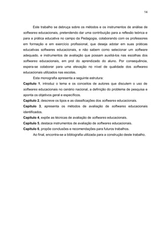 14
Este trabalho se debruça sobre os métodos e os instrumentos de análise de
softwares educacionais, pretendendo dar uma contribuição para a reflexão teórica e
para a prática educativa no campo da Pedagogia, colaborando com os professores
em formação e em exercício profissional, que deseja adotar em suas práticas
educativas softwares educacionais, e não sabem como selecionar um software
adequado. e instrumentos de avaliação que possam auxiliá-los nas escolhas dos
softwares educacionais, em prol do aprendizado do aluno. Por consequência,
espera-se colaborar para uma elevação no nível de qualidade dos softwares
educacionais utilizados nas escolas.
Esta monografia apresenta a seguinte estrutura:
Capítulo 1, introduz o tema e os conceitos de autores que discutem o uso de
softwares educacionais no cenário nacional, a definição do problema de pesquisa e
aponta os objetivos geral e específicos.
Capítulo 2, descreve os tipos e as classificações dos softwares educacionais.
Capítulo 3, apresenta os métodos de avaliação de softwares educacionais
identificados.
Capítulo 4, expõe as técnicas de avaliação de softwares educacionais.
Capítulo 5, destaca instrumentos de avaliação de softwares educacionais.
Capítulo 6, propõe conclusões e recomendações para futuros trabalhos.
Ao final, encontra-se a bibliografia utilizada para a construção deste trabalho.
 