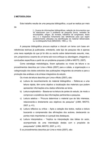 15
2 METODOLOGIA
Este trabalho resulta de uma pesquisa bibliográfica, a qual se realiza por meio
da
[...] busca de informações bibliográficas, seleção de documentos que
se relacionam com o problema de pesquisa (livros, verbetes de
enciclopédia, artigos, de revistas, trabalhos de congressos, teses
etc.) e o respectivo fichamento das referências para que sejam
posteriormente utilizadas (na identificação do material referenciado
ou na bibliografia final) (MACEDO, 1994, p. 13).
A pesquisa bibliográfica procura explicar e discutir um tema com base em
referências teóricas já publicadas, entretanto, este tipo de pesquisa não é apenas
uma mera repetição do que já foi dito ou escrito sobre determinado assunto, mas,
sim, proporciona o exame de um tema sob novo enfoque ou abordagem, chegando a
conclusões específicas a partir de um problema proposto (LIMA e MIOTO, 2007).
Como estratégia metodológica, foram aplicados os níveis de leitura e os
procedimentos descritos por Lima e Mioto (2007) para a coleta, a organização e a
categorização dos dados extraídos das publicações integrantes da amostra e para a
produção das análises e da síntese integradora do estudo.
Os níveis de leitura descritos por Lima e Mioto (2007), são:
a) Leitura de reconhecimento do material bibliográfico – Refere-se a uma
leitura rápida, têm como objetivo a localização dos materiais que podem
apresentar informações e/ou dados referentes ao tema.
b) Leitura exploratória – Baseia-se na leitura de partes do estudo, de modo a
comprovar a existência das informações pertinentes a pesquisa.
c) Leitura seletiva – “Procura determinar o material que de fato interessa,
relacionando-o diretamente aos objetivos da pesquisa” (LIMA; MIOTO,
2007, p. 41).
d) Leitura reflexiva ou crítica – Após a seleção dos textos, realiza a leitura
buscando a compreensão das afirmações dos autores, destacando os
pontos mais importantes e o porquê dos destaques.
e) Leitura interpretativa – “Implica na interpretação das idéias do autor,
acompanhada de uma interrelação destas com o propósito do
pesquisador” (LIMA; MIOTO, 2007, p. 41).
E os procedimentos descritos por Lima e mioto (2007), são:
 