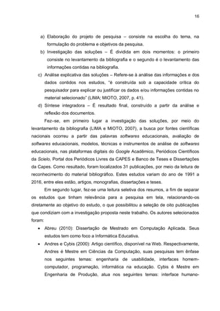 16
a) Elaboração do projeto de pesquisa – consiste na escolha do tema, na
formulação do problema e objetivos da pesquisa.
b) Investigação das soluções – É dividida em dois momentos: o primeiro
consiste no levantamento da bibliografia e o segundo é o levantamento das
informações contidas na bibliografia.
c) Análise explicativa das soluções – Refere-se à análise das informações e dos
dados contidos nos estudos, “é construída sob a capacidade crítica do
pesquisador para explicar ou justificar os dados e/ou informações contidas no
material selecionado” (LIMA; MIOTO, 2007, p. 41).
d) Síntese integradora – É resultado final, construído a partir da análise e
reflexão dos documentos.
Fez–se, em primeiro lugar a investigação das soluções, por meio do
levantamento da bibliografia (LIMA e MIOTO, 2007), a busca por fontes científicas
nacionais ocorreu a partir das palavras softwares educacionais, avaliação de
softwares educacionais, modelos, técnicas e instrumentos de análise de softwares
educacionais, nas plataformas digitais do Google Acadêmico, Periódicos Científicos
da Scielo, Portal dos Periódicos Livres da CAPES e Banco de Teses e Dissertações
da Capes. Como resultado, foram localizados 31 publicações, por meio da leitura de
reconhecimento do material bibliográfico. Estes estudos variam do ano de 1991 a
2016, entre eles estão, artigos, monografias, dissertações e teses.
Em segundo lugar, fez-se uma leitura seletiva dos resumos, a fim de separar
os estudos que tinham relevância para a pesquisa em tela, relacionando-os
diretamente ao objetivo do estudo, o que possibilitou a seleção de oito publicações
que condiziam com a investigação proposta neste trabalho. Os autores selecionados
foram:
 Abreu (2010): Dissertação de Mestrado em Computação Aplicada. Seus
estudos tem como foco a Informática Educativa.
 Andres e Cybis (2000): Artigo científico, disponível na Web. Respectivamente,
Andres é Mestre em Ciências da Computação, suas pesquisas tem ênfase
nos seguintes temas: engenharia de usabilidade, interfaces homem-
computador, programação, informática na educação. Cybis é Mestre em
Engenharia de Produção, atua nos seguintes temas: interface humano-
 