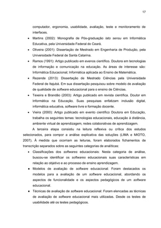 17
computador, ergonomia, usabilidade, avaliação, teste e monitoramento de
interfaces.
 Martins (2002): Monografia de Pós-graduação lato sensu em Informática
Educativa, pela Universidade Federal do Ceará.
 Oliveira (2001): Dissertação de Mestrado em Engenharia de Produção, pela
Universidade Federal de Santa Catarina.
 Ramos (1991): Artigo publicado em evenos científico. Doutora em tecnologias
de informação e comunicação na educação. As áreas de interesse são:
Informática Educacional; Informática aplicada ao Ensino de Matemática.
 Rezende (2013): Dissertação de Mestrado Ciências pela Universidade
Federal de Itajubá. Em sua dissertação pesquisou sobre modelo de avaliação
de qualidade de software educacional para o ensino de Ciências.
 Texeira e Brandão (2003): Artigo publicado em revista científica. Doutor em
Informática na Educação. Suas pesquisas enfatizam inclusão digital,
informática educativa, software livre e formação docente.
 Vieira (2000): Artigo publicado em evento científico Doutora em Educação,
trabalha os seguintes temas: tecnologias educacionais, educação à distância,
ambiente virtual de aprendizagem, redes colaborativas de aprendizagem.
A terceira etapa consistiu na leitura reflexiva ou crítica dos estudos
selecionados, para compor a análise explicativa das soluções (LIMA e MIOTO,
2007). À medida que ocorriam as leituras, foram elaborados fichamentos de
transcrição separados sobre as seguintes categorias de analíticas:
 Classificações dos softwares educacionais: Nesta categoria de análise,
buscou-se identificar os softwares educacionais suas características em
relação ao objetivo e ao processo de ensino aprendizagem.
● Modelos de avaliação de software educacional: Foram destacados os
modelos para a avaliação de um software educacional, abordando os
aspectos de funcionalidade e os aspectos pedagógicos de um software
educacional.
● Técnicas de avaliação de software educacional: Foram elencadas as técnicas
de avaliação de software educacional mais utilizadas. Desde os testes de
usabilidade até os testes pedagógicos.
 